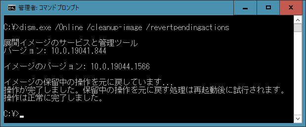 dism.exe /Online /cleanup-image /revertpendingactions  展開イメージのサービスと管理ツール バージョン: 10.0.19041.844  イメージのバージョン: 10.0.19044.1566  イメージの保留中の操作を元に戻しています... 操作が完了しました。保留中の操作を元に戻す処理は再起動後に試行されます。 操作は正常に完了しました。